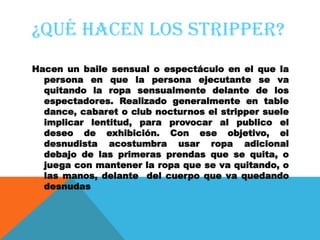 ¿QUÉ HACEN LOS STRIPPER?
Hacen un baile sensual o espectáculo en el que la
  persona en que la persona ejecutante se va
  quitando la ropa sensualmente delante de los
  espectadores. Realizado generalmente en table
  dance, cabaret o club nocturnos el stripper suele
  implicar lentitud, para provocar al publico el
  deseo de exhibición. Con ese objetivo, el
  desnudista acostumbra usar ropa adicional
  debajo de las primeras prendas que se quita, o
  juega con mantener la ropa que se va quitando, o
  las manos, delante del cuerpo que va quedando
  desnudas
 