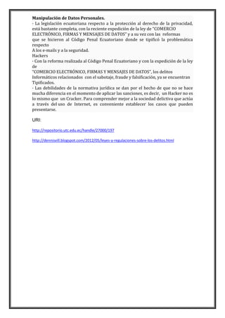 Manipulación de Datos Personales.
· La legislación ecuatoriana respecto a la protección al derecho de la privacidad,
está bastante completa, con la reciente expedición de la ley de “COMERCIO
ELECTRÓNICO, FIRMAS Y MENSAJES DE DATOS” y a su vez con las reformas
que se hicieron al Código Penal Ecuatoriano donde se tipificó la problemática
respecto
A los e-mails y a la seguridad.
Hackers
· Con la reforma realizada al Código Penal Ecuatoriano y con la expedición de la ley
de
“COMERCIO ELECTRÓNICO, FIRMAS Y MENSAJES DE DATOS”, los delitos
Informáticos relacionados con el sabotaje, fraude y falsificación, ya se encuentran
Tipificados.
· Las debilidades de la normativa jurídica se dan por el hecho de que no se hace
mucha diferencia en el momento de aplicar las sanciones, es decir, un Hacker no es
lo mismo que un Cracker. Para comprender mejor a la sociedad delictiva que actúa
a través del uso de Internet, es conveniente establecer los casos que pueden
presentarse.
URI:
http://repositorio.utc.edu.ec/handle/27000/197
http://dennisvill.blogspot.com/2012/05/leyes-y-regulaciones-sobre-los-delitos.html

 