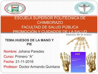 Nombre: Johana Paredes
Curso: Primero “A”
Fecha: 21-11-2016
Profesor: Doctor Armando Quintana
ESCUELA SUPERIOR POLITÉCNICA DE
CHIMBORAZO
FACULTAD DE SALUD PÚBLICA
PROMOCIÓN Y CUIDADOS DE LA SALUD
TEMA:HUESOS DE LA MANO Y
PIE
 