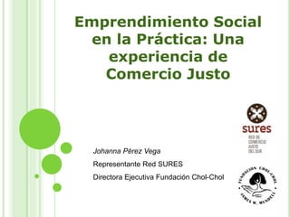 Emprendimiento Social
en la Práctica: Una
experiencia de
Comercio Justo
Johanna Pérez Vega
Representante Red SURES
Directora Ejecutiva Fundación Chol-Chol
 