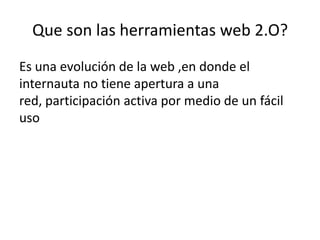 Que son las herramientas web 2.O?
Es una evolución de la web ,en donde el
internauta no tiene apertura a una
red, participación activa por medio de un fácil
uso
