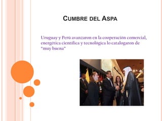 CUMBRE DEL ASPA

Uruguay y Perú avanzaron en la cooperación comercial,
energética científica y tecnológica lo catalogaron de
“muy buena”
 