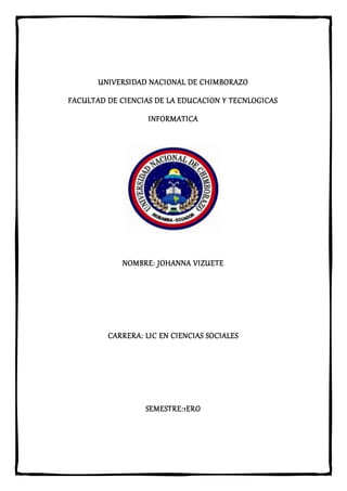 UNIVERSIDAD NACIONAL DE CHIMBORAZO
FACULTAD DE CIENCIAS DE LA EDUCACION Y TECNLOGICAS
INFORMATICA
NOMBRE: JOHANNA VIZUETE
CARRERA: LIC EN CIENCIAS SOCIALES
SEMESTRE:1ERO
 
