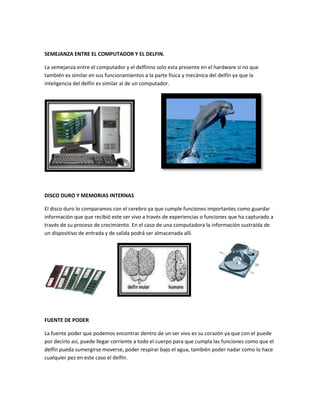 SEMEJANZA ENTRE EL COMPUTADOR Y EL DELFIN.

La semejanza entre el computador y el delfínno solo esta presente en el hardware si no que
también es similar en sus funcionamientos a la parte física y mecánica del delfín ya que la
inteligencia del delfín es similar al de un computador.




DISCO DURO Y MEMORIAS INTERNAS

El disco duro lo comparamos con el cerebro ya que cumple funciones importantes como guardar
información que que recibió este ser vivo a través de experiencias o funciones que ha capturado a
través de su proceso de crecimiento. En el caso de una computadora la información sustraída de
un dispositivo de entrada y de salida podrá ser almacenada allí.




FUENTE DE PODER

La fuente poder que podemos encontrar dentro de un ser vivo es su corazón ya que con el puede
por decirlo así, puede llegar corriente a todo el cuerpo para que cumpla las funciones como que el
delfín pueda sumergirse moverse, poder respirar bajo el agua, también poder nadar como lo hace
cualquier pez en este caso el delfín.
 