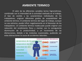 El valor de las diferentes variables termo higrométricas,
combinado con la intensidad de la actividad realizada en el trabajo,
el tipo de vestido y las características individuales de los
trabajadores, originan diferentes grados de aceptabilidad del
ambiente térmico. El ambiente térmico del lugar de trabajo, aunque
no sea extremo, puede influir negativamente en el bienestar de los
trabajadores. Un ambiente térmico inadecuado puede originar una
reducción del rendimiento físico y mental, con la consiguiente
disminución de la productividad, y un incremento de las
distracciones, debido a las molestias ocasionadas, pudiendo ser
estas distracciones la causa de accidentes laborales.
AMBIENTE TERMICO
 