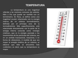 TEMPERATURA
La temperatura es una magnitud
referida a las nociones comunes de caliente,
tibio o frío que puede ser medida con un
termómetro. En física, se define como una
magnitud escalar relacionada con la energía
interna de un sistema termodinámico,
definida por el principio cero de la
termodinámica. Más específicamente, está
relacionada directamente con la parte de la
energía interna conocida como «energía
cinética», que es la energía asociada a los
movimientos de las partículas del sistema, sea
en un sentido trasnacional, rotacional, o en
forma de vibraciones. A medida de que sea
mayor la energía cinética de un sistema, se
observa que éste se encuentra más
«caliente»; es decir, que su temperatura es
mayor.
 