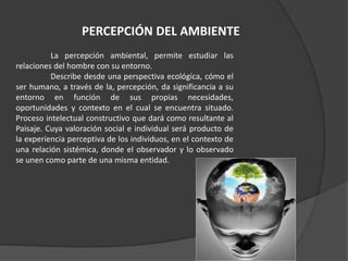 La percepción ambiental, permite estudiar las
relaciones del hombre con su entorno.
Describe desde una perspectiva ecológica, cómo el
ser humano, a través de la, percepción, da significancia a su
entorno en función de sus propias necesidades,
oportunidades y contexto en el cual se encuentra situado.
Proceso intelectual constructivo que dará como resultante al
Paisaje. Cuya valoración social e individual será producto de
la experiencia perceptiva de los individuos, en el contexto de
una relación sistémica, donde el observador y lo observado
se unen como parte de una misma entidad.
PERCEPCIÓN DEL AMBIENTE
 