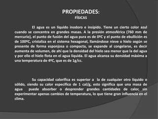 PROPIEDADES:
FÍSICAS
El agua es un líquido inodoro e insípido. Tiene un cierto color azul
cuando se concentra en grandes masas. A la presión atmosférica (760 mm de
mercurio), el punto de fusión del agua pura es de 0ºC y el punto de ebullición es
de 100ºC, cristaliza en el sistema hexagonal, llamándose nieve o hielo según se
presente de forma esponjosa o compacta, se expande al congelarse, es decir
aumenta de volumen, de ahí que la densidad del hielo sea menor que la del agua
y por ello el hielo flota en el agua líquida. El agua alcanza su densidad máxima a
una temperatura de 4ºC, que es de 1g/cc.
Su capacidad calorífica es superior a la de cualquier otro líquido o
sólido, siendo su calor específico de 1 cal/g, esto significa que una masa de
agua puede absorber o desprender grandes cantidades de calor, sin
experimentar apenas cambios de temperatura, lo que tiene gran influencia en el
clima.
 