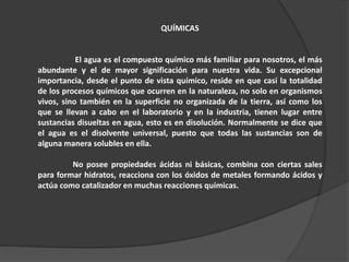 QUÍMICAS
El agua es el compuesto químico más familiar para nosotros, el más
abundante y el de mayor significación para nuestra vida. Su excepcional
importancia, desde el punto de vista químico, reside en que casi la totalidad
de los procesos químicos que ocurren en la naturaleza, no solo en organismos
vivos, sino también en la superficie no organizada de la tierra, así como los
que se llevan a cabo en el laboratorio y en la industria, tienen lugar entre
sustancias disueltas en agua, esto es en disolución. Normalmente se dice que
el agua es el disolvente universal, puesto que todas las sustancias son de
alguna manera solubles en ella.
No posee propiedades ácidas ni básicas, combina con ciertas sales
para formar hidratos, reacciona con los óxidos de metales formando ácidos y
actúa como catalizador en muchas reacciones químicas.
 
