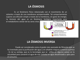 LA ÓSMOSIS
Es un fenómeno físico relacionado con el movimiento de un
solvente a través de una membrana semipermeable. Tal comportamiento
supone una difusión simple a través de la membrana, sin gasto de energía.
La ósmosis del agua es un fenómeno biológico importante para
el metabolismo celular de los seres vivos.
LA ÓSMOSIS INVERSA
Puede ser considerada como el grado más avanzado de filtración que se
ha inventado para la purificación del agua y sin añadirle ninguna sustancia química
. Es tal su ventaja, que es la tecnología que se utiliza en algunos países en la
actualidad para convertir el agua de mar (salada) en agua desalinizada o apta para
el consumo.
 