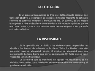 LA FLOTACIÓN
Es un proceso fisicoquímico de tres fases (sólido-líquido-gaseoso) que
tiene por objetivo la separación de especies minerales mediante la adhesión
selectiva de partículas minerales a burbujas de aire. En química, es una mezcla
homogénea a nivel molecular o iónico de dos o más especies químicas que no
reaccionan entre sí, cuyos componentes se encuentran en proporción que varía
entre ciertos límites.
LA VISCOSIDAD
Es la oposición de un fluido a las deformaciones tangenciales, es
debida a las fuerzas de cohesión moleculares. Todos los fluidos conocidos
presentan algo de viscosidad, siendo el modelo de viscosidad nula una
aproximación bastante buena para ciertas aplicaciones. Un fluido que no tiene
viscosidad se llama fluido ideal.
La viscosidad sólo se manifiesta en líquidos en movimiento, se ha
definido la viscosidad como la relación existente entre el esfuerzo cortante y el
gradiente de velocidad.
 