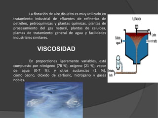 La flotación de aire disuelto es muy utilizado en
tratamiento industrial de efluentes de refinerías de
petróleo, petroquímicas y plantas químicas, plantas de
procesamiento del gas natural, plantas de celulosa,
plantas de tratamiento general de agua y facilidades
industriales similares.
VISCOSIDAD
En proporciones ligeramente variables, está
compuesto por nitrógeno (78 %), oxígeno (21 %), vapor
de agua (0-7 %), y otras sustancias (1 %),
como ozono, dióxido de carbono, hidrógeno y gases
nobles.
 