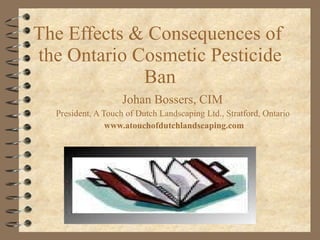 The Effects & Consequences of  the Ontario Cosmetic Pesticide Ban Johan Bossers, CIM  President, A Touch of Dutch Landscaping Ltd., Stratford, Ontario  www.atouchofdutchlandscaping.com 