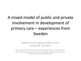 A mixed model of public and private
  involvement in development of
  primary care – experiences from
              Sweden
            Nuffield Trust European Health Summit
                     January 28 – 29, 2013
    Johan Calltorp MD PhD, Co-director The Swedish Forum on Health Policy
     Karin Träff Nordström MD, Chair of the Swedish College of Primary Care
                       Practitioners, Manager Brahehälsan
 