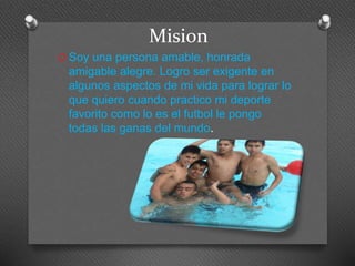 Mision 
O Soy una persona amable, honrada 
amigable alegre. Logro ser exigente en 
algunos aspectos de mi vida para lograr lo 
que quiero cuando practico mi deporte 
favorito como lo es el futbol le pongo 
todas las ganas del mundo. 
 