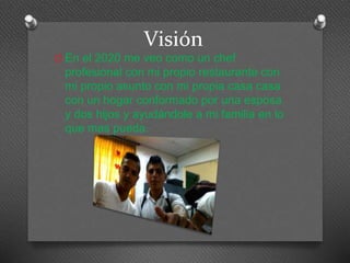 Visión 
O En el 2020 me veo como un chef 
profesional con mi propio restaurante con 
mi propio asunto con mi propia casa casa 
con un hogar conformado por una esposa 
y dos hijos y ayudándole a mi familia en lo 
que mas pueda. 
 