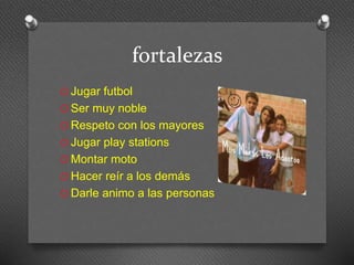 fortalezas 
O Jugar futbol 
O Ser muy noble 
O Respeto con los mayores 
O Jugar play stations 
O Montar moto 
O Hacer reír a los demás 
O Darle animo a las personas 
 