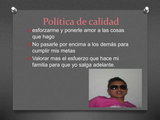 Política de calidad 
O esforzarme y ponerle amor a las cosas 
que hago 
O No pasarle por encima a los demás para 
cumplir mis metas 
O Valorar mas el esfuerzo que hace mi 
familia para que yo salga adelante. 
 