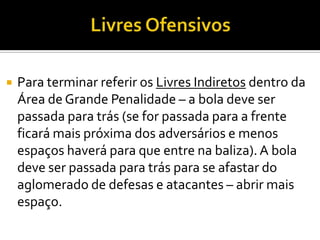  Para terminar referir os Livres Indiretos dentro da
Área de Grande Penalidade – a bola deve ser
passada para trás (se for passada para a frente
ficará mais próxima dos adversários e menos
espaços haverá para que entre na baliza).A bola
deve ser passada para trás para se afastar do
aglomerado de defesas e atacantes – abrir mais
espaço.
 