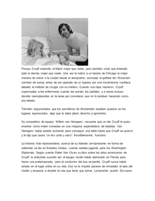 Porque Cruyff entendía el fútbol mejor que nadie, pero también creía que entendía
todo lo demás mejor que nadie. Una vez le indicó a un taxista de Chicago la mejor
manera de entrar a la ciudad desde el aeropuerto; aconsejó al golfista Ian Woosnam
cambiar de swing; antes de ser operado de un bypass por una insuficiencia cardíaca,
debatió el método de cirugía con su médico. Cuando sus hijos nacieron, Cryuff
supervisaba a las enfermeras cuando les ponían los pañales, y a veces incluso
decidía reemplazarlas en la tarea por considerar que no lo estaban haciendo como
era debido.
También argumentaba que los semáforos de Ámsterdam estaban puestos en los
lugares equivocados, algo que le daba pleno derecho a ignorarlos.
Su compañero de equipo, Willem van Hanegem, recuerda que un día Cruyff le quiso
enseñar cómo meter monedas en una máquina expendedora de bebidas. Van
Hanegem había estado luchando para conseguir una latita hasta que Cruyff se acercó
y le dijo que usara “un tiro corto y seco”. Increíblemente, funcionó.
La historia más representativa acerca de su liderato omnipresente en forma de
sabiondo se dio en Estados Unidos, cuando estaba jugando para los Washington
Diplomats. Según cuenta Pieter Van Os en su libro sobre los años americanos de
Cruyff, la anécdota sucedió así: el equipo recién había aterrizado en Florida para
hacer una pretemporada, pero el conductor del bus se perdió. Cruyff nunca había
estado en el lugar antes en su vida. Eso no le impidió pararse de inmediato al lado del
chofer y empezar a dictarle la ruta que tenía que tomar. Locamente, acertó. De nuevo.
 