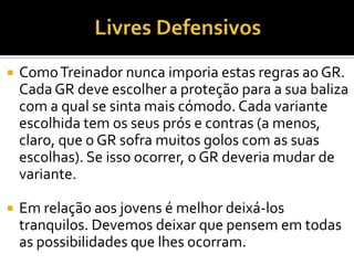  ComoTreinador nunca imporia estas regras ao GR.
CadaGR deve escolher a proteção para a sua baliza
com a qual se sinta mais cómodo. Cada variante
escolhida tem os seus prós e contras (a menos,
claro, que o GR sofra muitos golos com as suas
escolhas). Se isso ocorrer, o GR deveria mudar de
variante.
 Em relação aos jovens é melhor deixá-los
tranquilos. Devemos deixar que pensem em todas
as possibilidades que lhes ocorram.
 