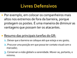  Por exemplo, em colocar os companheiros mais
altos nos extremos de fora da barreira, porque
protegem os postes. É uma maneira de diminuir as
vantagens que possam ter os atacantes.
 Resumo das principais tarefas do GR:
1. Deixar que a barreira se coloque até que esteja a seu gosto;
2. Procurar uma posição em que possa ter contato visual com o
marcador;
3. Conservar a visão global e a serenidade. Mover-se, portanto, o
mínimo.
 