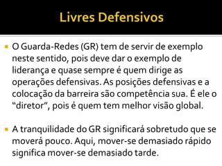  O Guarda-Redes (GR) tem de servir de exemplo
neste sentido, pois deve dar o exemplo de
liderança e quase sempre é quem dirige as
operações defensivas.As posições defensivas e a
colocação da barreira são competência sua. É ele o
“diretor”, pois é quem tem melhor visão global.
 A tranquilidade doGR significará sobretudo que se
moverá pouco. Aqui, mover-se demasiado rápido
significa mover-se demasiado tarde.
 