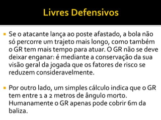  Se o atacante lança ao poste afastado, a bola não
só percorre um trajeto mais longo, como também
o GR tem mais tempo para atuar. O GR não se deve
deixar enganar: é mediante a conservação da sua
visão geral da jogada que os fatores de risco se
reduzem consideravelmente.
 Por outro lado, um simples cálculo indica que o GR
tem entre 1 a 2 metros de ângulo morto.
Humanamente o GR apenas pode cobrir 6m da
baliza.
 