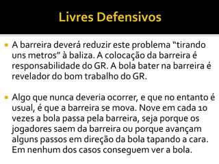  A barreira deverá reduzir este problema “tirando
uns metros” à baliza.A colocação da barreira é
responsabilidade do GR. A bola bater na barreira é
revelador do bom trabalho do GR.
 Algo que nunca deveria ocorrer, e que no entanto é
usual, é que a barreira se mova. Nove em cada 10
vezes a bola passa pela barreira, seja porque os
jogadores saem da barreira ou porque avançam
alguns passos em direção da bola tapando a cara.
Em nenhum dos casos conseguem ver a bola.
 
