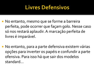  No entanto, mesmo que se forme a barreira
perfeita, pode ocorrer que façam golo. Nesse caso
só nos restará aplaudir.A marcação perfeita de
livres é imparável.
 No entanto, para a parte defensiva existem várias
opções para inverter os papéis e confundir a parte
ofensiva. Para isso há que sair dos modelos
standard…
 