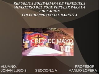 REPUBLICA BOLIBARIANA DE VENEZUELA
MINISTERIO DEL PODE POPULAR PARA LA
EDUCACION
COLEGIO PROVINCIAL BARINITA
LA CRUZ DE MAYO
ALUMNO: PROFESOR:
JOHAN LUGO 3 SECCION:1 A MANLIO LOPERA
 