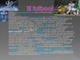 Fútbol Autoridad deportivaFIFA Otros nombres FutbolFootballSoccerBalompié Primer partido 30 de noviembre de 1872 en Patrick, Escocia Características Contacto Deporte de contacto físico Miembros por equipo 18 jugadores: 11 en la cancha y 7 suplentes Género Masculino y femenino Categoría Deporte de equipo Accesorios Balón, guantes, zapatos de fútbol, espinilleras, short, camisa, calcetas. PelotaEsférica Lugar del encuentro Cancha de césped rectangular de 90 x 45 m ó hasta de 120 x 90 mDuración del encuentro 90 min. (2 partes de 45 min.) Formato del puntaje Gol (1 punto) Meta Portería de 7,32 x 2,44 m OlímpicoMasculino: desde 1900Femenino: desde 1990 El fútbol (del inglésfootball), también llamado futbol, balompié o soccer, es un deporte de equipo jugado entre dos conjuntos de 11 jugadores cada uno y cuatro árbitros que se ocupan de que las normas se cumplan correctamente. Es ampliamente considerado el deporte más popular del mundo, pues participan en él unos 270 millones de personas.[1] Se juega en un campo rectangular de césped, con una meta o portería a cada lado del campo. El objetivo del juego es desplazar una pelota a través del campo para intentar ubicarla dentro de la meta contraria, acción que se denomina gol. El equipo que marque más goles al cabo del partido es el que resulta ganador.El juego moderno fue creado en Inglaterra tras la formación de la FootballAssociation, cuyas reglas de 1863 son la base del deporte en la actualidad. El organismo rector del fútbol es la FédérationInternationale de FootballAssociation, más conocida por su acrónimoFIFA. La competición internacional de fútbol más prestigiosa es la Copa Mundial de la FIFA, realizada cada cuatro años. Este evento es el más famoso y con mayor cantidad de espectadores del mundo, doblando la audiencia de los Juegos Olímpicos.El futbool