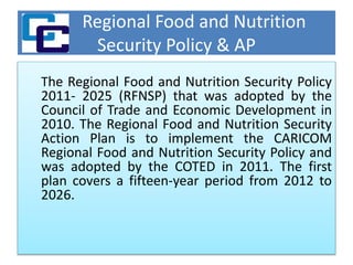 Regional Food and Nutrition
Security Policy & AP
The Regional Food and Nutrition Security Policy
2011- 2025 (RFNSP) that was adopted by the
Council of Trade and Economic Development in
2010. The Regional Food and Nutrition Security
Action Plan is to implement the CARICOM
Regional Food and Nutrition Security Policy and
was adopted by the COTED in 2011. The first
plan covers a fifteen-year period from 2012 to
2026.
 