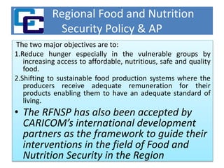 Regional Food and Nutrition
Security Policy & AP
The two major objectives are to:
1.Reduce hunger especially in the vulnerable groups by
increasing access to affordable, nutritious, safe and quality
food.
2.Shifting to sustainable food production systems where the
producers receive adequate remuneration for their
products enabling them to have an adequate standard of
living.
• The RFNSP has also been accepted by
CARICOM’s international development
partners as the framework to guide their
interventions in the field of Food and
Nutrition Security in the Region
 