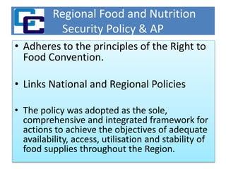Regional Food and Nutrition
Security Policy & AP
• Adheres to the principles of the Right to
Food Convention.
• Links National and Regional Policies
• The policy was adopted as the sole,
comprehensive and integrated framework for
actions to achieve the objectives of adequate
availability, access, utilisation and stability of
food supplies throughout the Region.
 