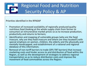 Regional Food and Nutrition
Security Policy & AP
Priorities identified in the RFNSAP
• Promotion of increased availability of regionally produced quality
nutritious food (looking at the whole supply chain from farmer to
consumer) at remunerative market prices so as to increase production,
productivity and returns to farmers;
• Identification and mapping of vulnerable groups (who are the food
insecure, why are they food insecure and where are they located?) with
special emphasis on women, children, the elderly and the physically and
mentally handicapped, and establishment of a national and regional
database of this information;
• Removal of non-tariff barriers to trade (SPS-TBT barriers) that increase
marketing costs and hinder access to and distribution of food within the
Region, as well as the development of strategies to address regional
transportation so as to reduce distribution costs and improve the
movement of food commodities across the Region;
 