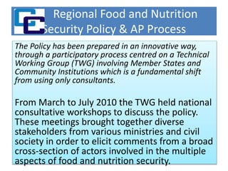 Regional Food and Nutrition
Security Policy & AP Process
The Policy has been prepared in an innovative way,
through a participatory process centred on a Technical
Working Group (TWG) involving Member States and
Community Institutions which is a fundamental shift
from using only consultants.
From March to July 2010 the TWG held national
consultative workshops to discuss the policy.
These meetings brought together diverse
stakeholders from various ministries and civil
society in order to elicit comments from a broad
cross-section of actors involved in the multiple
aspects of food and nutrition security.
 