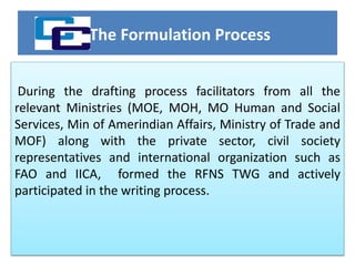 The Formulation Process
During the drafting process facilitators from all the
relevant Ministries (MOE, MOH, MO Human and Social
Services, Min of Amerindian Affairs, Ministry of Trade and
MOF) along with the private sector, civil society
representatives and international organization such as
FAO and IICA, formed the RFNS TWG and actively
participated in the writing process.
 