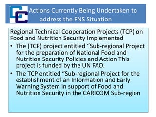 Actions Currently Being Undertaken to
address the FNS Situation
Regional Technical Cooperation Projects (TCP) on
Food and Nutrition Security Implemented
• The (TCP) project entitled “Sub-regional Project
for the preparation of National Food and
Nutrition Security Policies and Action This
project is funded by the UN FAO.
• The TCP entitled “Sub-regional Project for the
establishment of an Information and Early
Warning System in support of Food and
Nutrition Security in the CARICOM Sub-region
 