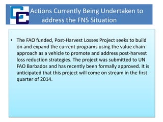 Actions Currently Being Undertaken to
address the FNS Situation
• The FAO funded, Post-Harvest Losses Project seeks to build
on and expand the current programs using the value chain
approach as a vehicle to promote and address post-harvest
loss reduction strategies. The project was submitted to UN
FAO Barbados and has recently been formally approved. It is
anticipated that this project will come on stream in the first
quarter of 2014.
 