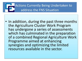 Actions Currently Being Undertaken to
address the FNS Situation
• In addition, during the past three months
the Agriculture Cluster Work Program
has undergone a series of assessments
which has culminated in the preparation
of a combined Regional Agriculture Work
Programme aimed at enhancing
synergies and optimizing the limited
resources available in the sector.
 