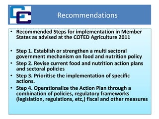 Recommendations
• Recommended Steps for implementation in Member
States as advised at the COTED Agriculture 2011
• Step 1. Establish or strengthen a multi sectoral
government mechanism on food and nutrition policy
• Step 2. Revise current food and nutrition action plans
and sectoral policies
• Step 3. Prioritise the implementation of specific
actions.
• Step 4. Operationalize the Action Plan through a
combination of policies, regulatory frameworks
(legislation, regulations, etc,) fiscal and other measures
 