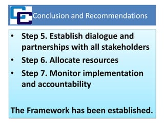 Conclusion and Recommendations
• Step 5. Establish dialogue and
partnerships with all stakeholders
• Step 6. Allocate resources
• Step 7. Monitor implementation
and accountability
The Framework has been established.
 