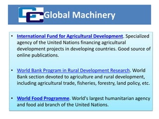Global Machinery
• International Fund for Agricultural Development. Specialized
agency of the United Nations financing agricultural
development projects in developing countries. Good source of
online publications.
• World Bank Program in Rural Development Research. World
Bank section devoted to agriculture and rural development,
including agricultural trade, fisheries, forestry, land policy, etc.
• World Food Programme. World's largest humanitarian agency
and food aid branch of the United Nations.
 