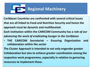 Regional Machinery
Caribbean Countries are confronted with several critical issues
that are all linked to Food and Nutrition Security and hence the
approach must be dynamic and multifaceted .
Each institution within the CARICOM Community has a role of our
advancing the work of eradicating hunger in the Caribbean
• THE CARICOM Secretariat – Ensuring Organization and
collaboration within the sector
The Cluster Approach is intended to not only engender greater
Collaboration but also to achieve greater coordination among the
respective work programmes, especially in relation to garnering
resources to implement these.
 