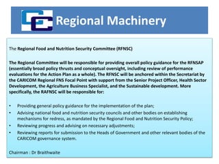 Regional Machinery
The Regional Food and Nutrition Security Committee (RFNSC)
The Regional Committee will be responsible for providing overall policy guidance for the RFNSAP
(essentially broad policy thrusts and conceptual oversight, including review of performance
evaluations for the Action Plan as a whole). The RFNSC will be anchored within the Secretariat by
the CARICOM Regional FNS Focal Point with support from the Senior Project Officer, Health Sector
Development, the Agriculture Business Specialist, and the Sustainable development. More
specifically, the RAFNSC will be responsible for:
• Providing general policy guidance for the implementation of the plan;
• Advising national food and nutrition security councils and other bodies on establishing
mechanisms for redress, as mandated by the Regional Food and Nutrition Security Policy;
• Reviewing progress and advising on necessary adjustments;
• Reviewing reports for submission to the Heads of Government and other relevant bodies of the
CARICOM governance system.
Chairman : Dr Braithwaite
 