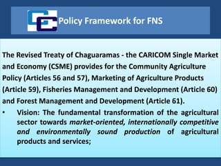 Policy Framework for FNS
The Revised Treaty of Chaguaramas - the CARICOM Single Market
and Economy (CSME) provides for the Community Agriculture
Policy (Articles 56 and 57), Marketing of Agriculture Products
(Article 59), Fisheries Management and Development (Article 60)
and Forest Management and Development (Article 61).
• Vision: The fundamental transformation of the agricultural
sector towards market-oriented, internationally competitive
and environmentally sound production of agricultural
products and services;
 