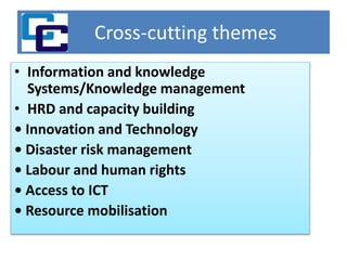 Cross-cutting themes
• Information and knowledge
Systems/Knowledge management
• HRD and capacity building
• Innovation and Technology
• Disaster risk management
• Labour and human rights
• Access to ICT
• Resource mobilisation
 