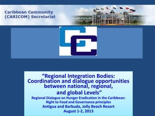 “Regional Integration Bodies:
Coordination and dialogue opportunities
between national, regional,
and global Levels”
Regional Dialogue on Hunger Eradication in the Caribbean:
Right to Food and Governance principles
Antigua and Barbuda, Jolly Beach Resort
August 1-2, 2013
 