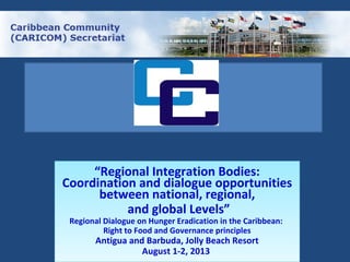 “Regional Integration Bodies:
Coordination and dialogue opportunities
between national, regional,
and global Levels”
Regional Dialogue on Hunger Eradication in the Caribbean:
Right to Food and Governance principles
Antigua and Barbuda, Jolly Beach Resort
August 1-2, 2013
“Regional Integration Bodies:
Coordination and dialogue opportunities
between national, regional,
and global Levels”
Regional Dialogue on Hunger Eradication in the Caribbean:
Right to Food and Governance principles
Antigua and Barbuda, Jolly Beach Resort
August 1-2, 2013
 